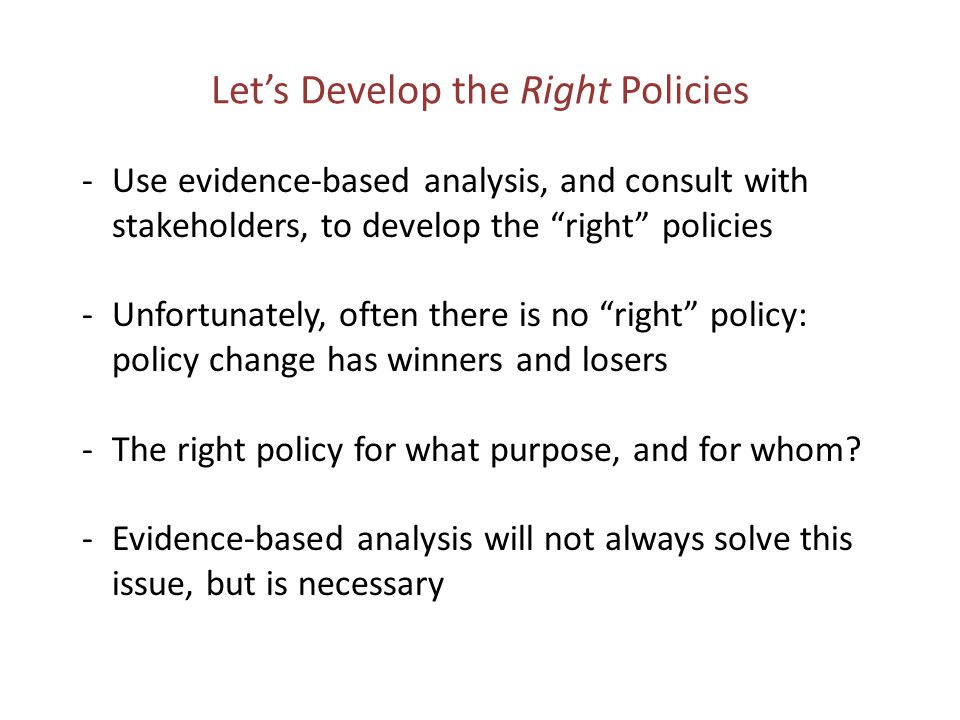 Let’s Develop the Right Policies -Use evidence-based analysis, and consult with stakeholders, to develop the right policies -Unfortunately, often there is no right policy: policy change has winners and losers -The right policy for what purpose, and for whom.