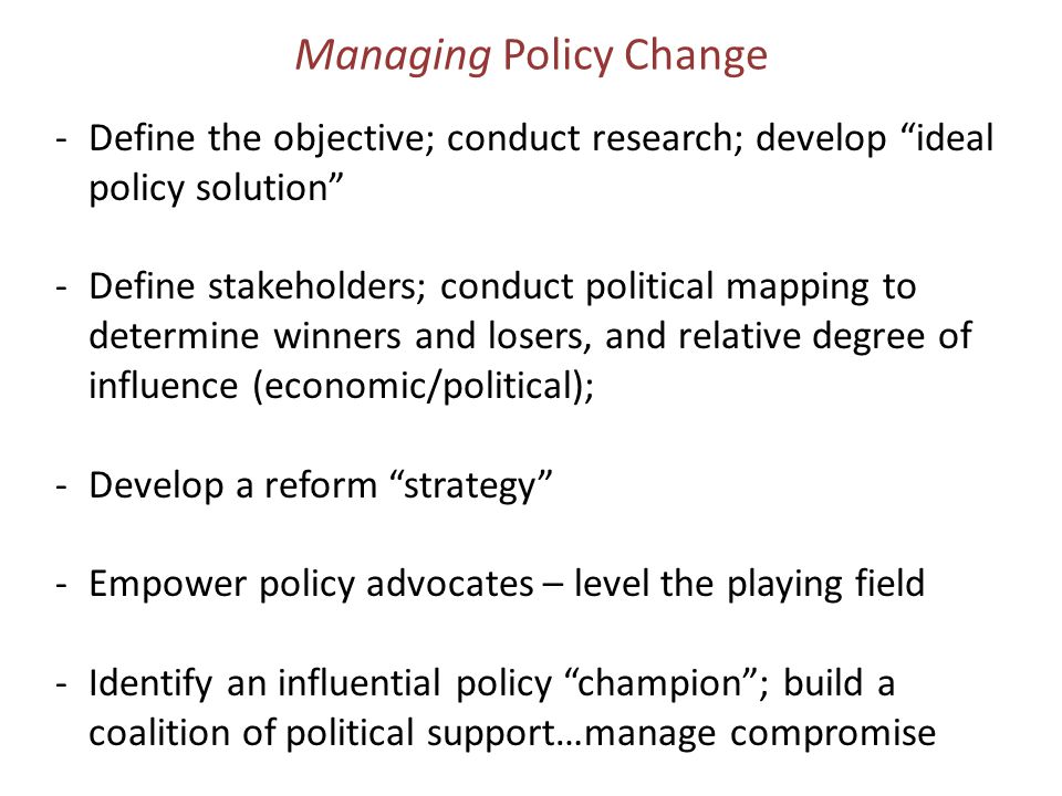 Managing Policy Change -Define the objective; conduct research; develop ideal policy solution -Define stakeholders; conduct political mapping to determine winners and losers, and relative degree of influence (economic/political); -Develop a reform strategy -Empower policy advocates – level the playing field -Identify an influential policy champion ; build a coalition of political support…manage compromise