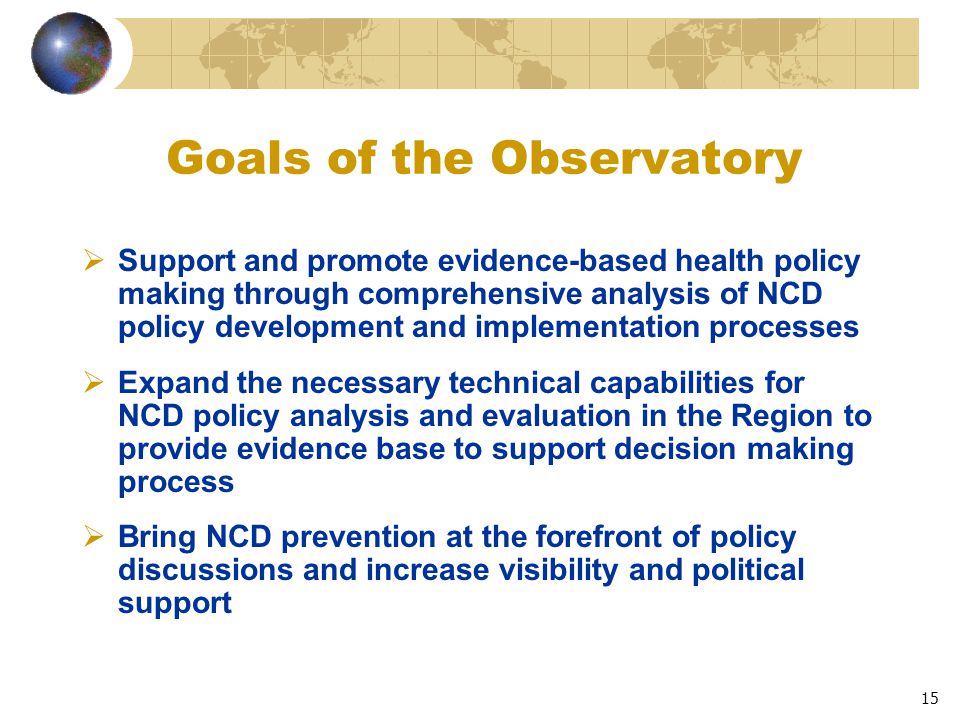 15 Goals of the Observatory  Support and promote evidence-based health policy making through comprehensive analysis of NCD policy development and implementation processes  Expand the necessary technical capabilities for NCD policy analysis and evaluation in the Region to provide evidence base to support decision making process  Bring NCD prevention at the forefront of policy discussions and increase visibility and political support