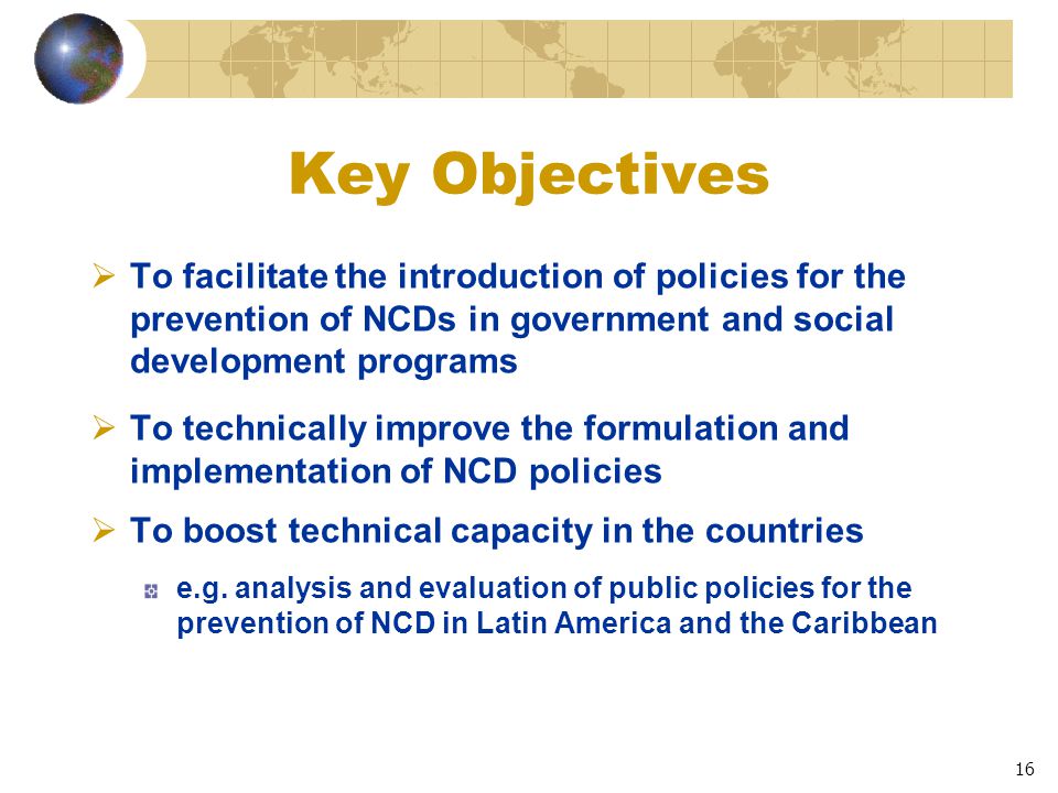 16 Key Objectives  To facilitate the introduction of policies for the prevention of NCDs in government and social development programs  To technically improve the formulation and implementation of NCD policies  To boost technical capacity in the countries e.g.