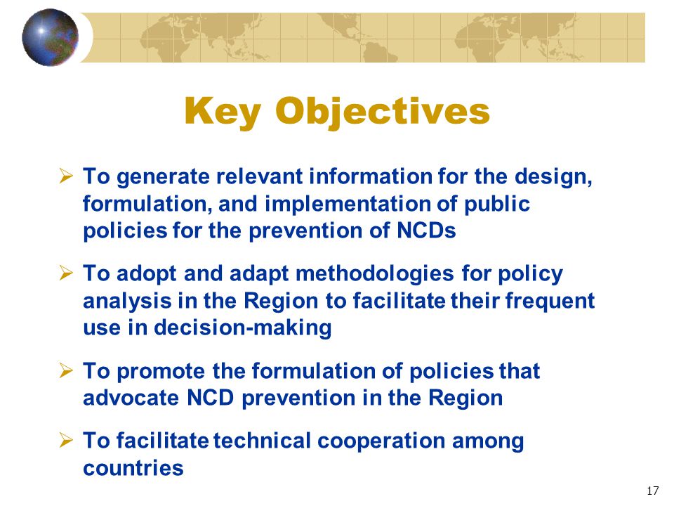 17 Key Objectives  To generate relevant information for the design, formulation, and implementation of public policies for the prevention of NCDs  To adopt and adapt methodologies for policy analysis in the Region to facilitate their frequent use in decision-making  To promote the formulation of policies that advocate NCD prevention in the Region  To facilitate technical cooperation among countries