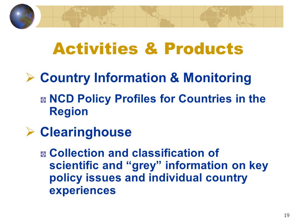 19 Activities & Products  Country Information & Monitoring NCD Policy Profiles for Countries in the Region  Clearinghouse Collection and classification of scientific and grey information on key policy issues and individual country experiences