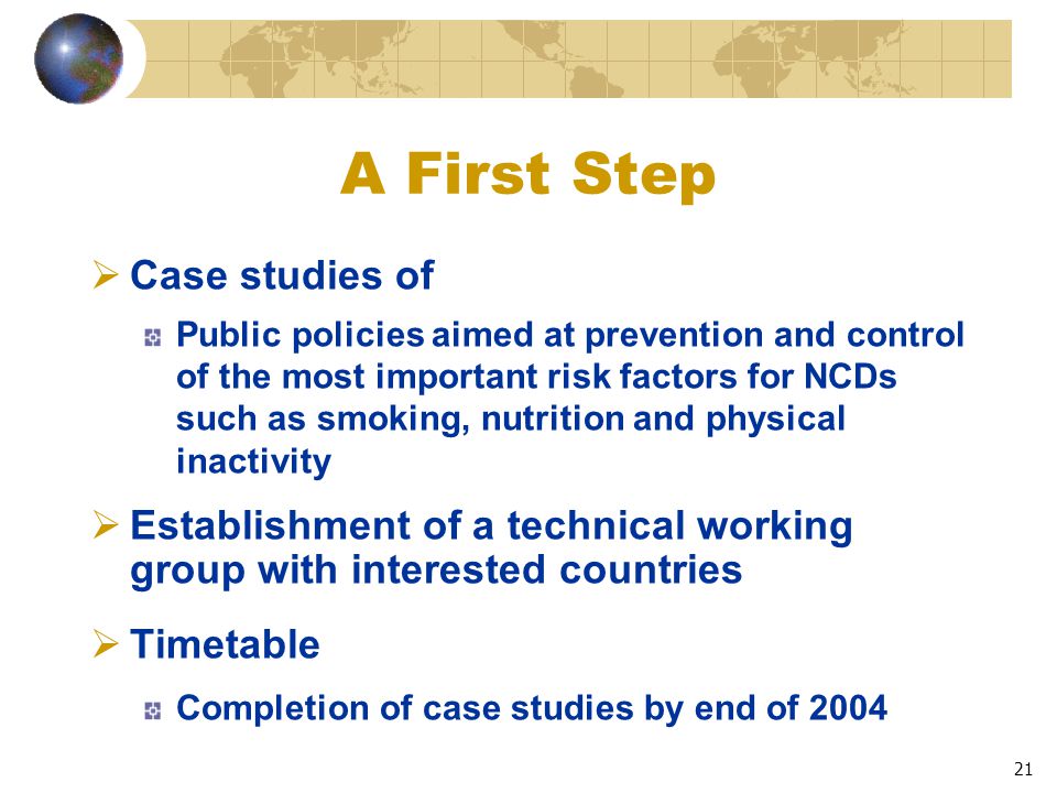 21 A First Step  Case studies of Public policies aimed at prevention and control of the most important risk factors for NCDs such as smoking, nutrition and physical inactivity  Establishment of a technical working group with interested countries  Timetable Completion of case studies by end of 2004