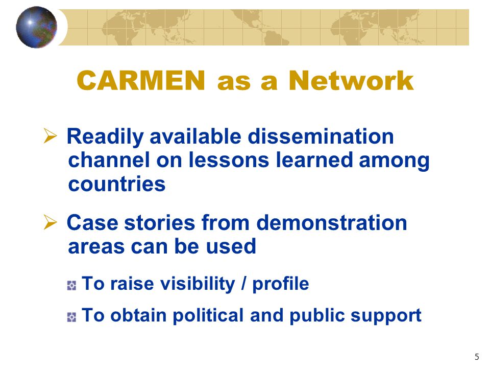 5 CARMEN as a Network  Readily available dissemination channel on lessons learned among countries  Case stories from demonstration areas can be used To raise visibility / profile To obtain political and public support