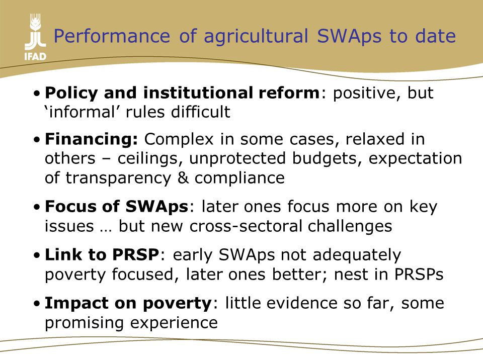 Performance of agricultural SWAps to date Policy and institutional reform: positive, but ‘informal’ rules difficult Financing: Complex in some cases, relaxed in others – ceilings, unprotected budgets, expectation of transparency & compliance Focus of SWAps: later ones focus more on key issues … but new cross-sectoral challenges Link to PRSP: early SWAps not adequately poverty focused, later ones better; nest in PRSPs Impact on poverty: little evidence so far, some promising experience