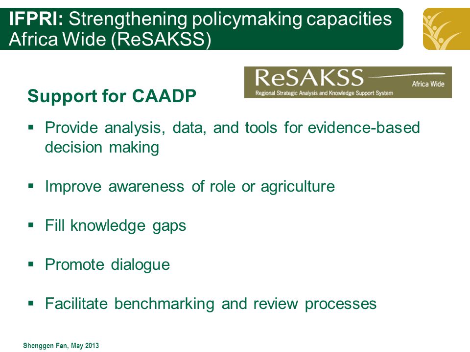 Click to edit Master title style Shenggen Fan, May 2013 IFPRI: Strengthening policymaking capacities Africa Wide (ReSAKSS) Support for CAADP  Provide analysis, data, and tools for evidence-based decision making  Improve awareness of role or agriculture  Fill knowledge gaps  Promote dialogue  Facilitate benchmarking and review processes