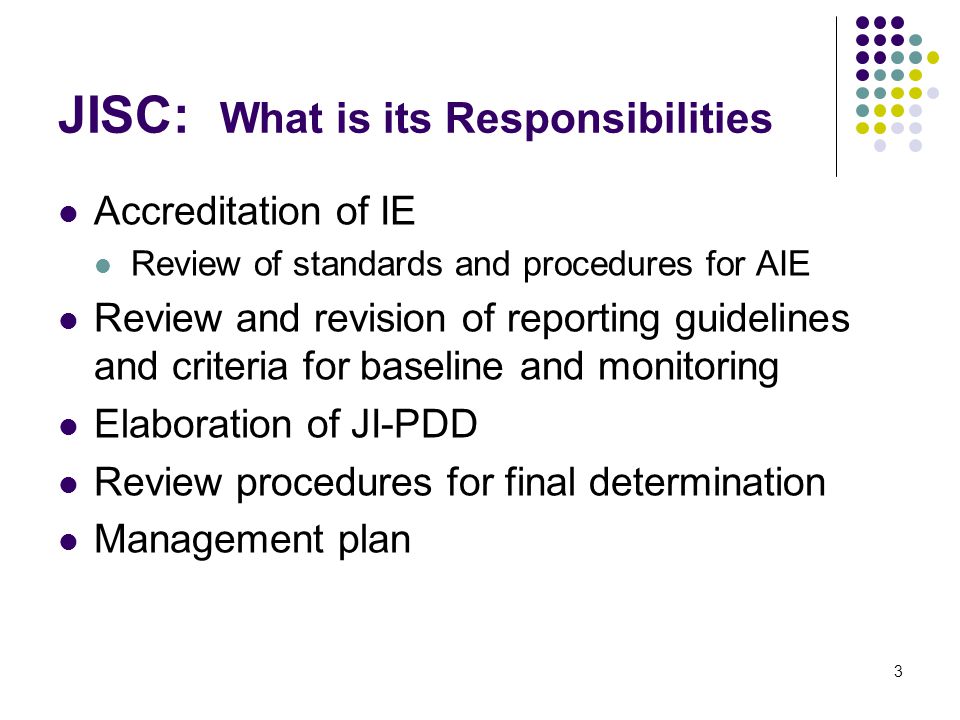 3 JISC: What is its Responsibilities Accreditation of IE Review of standards and procedures for AIE Review and revision of reporting guidelines and criteria for baseline and monitoring Elaboration of JI-PDD Review procedures for final determination Management plan