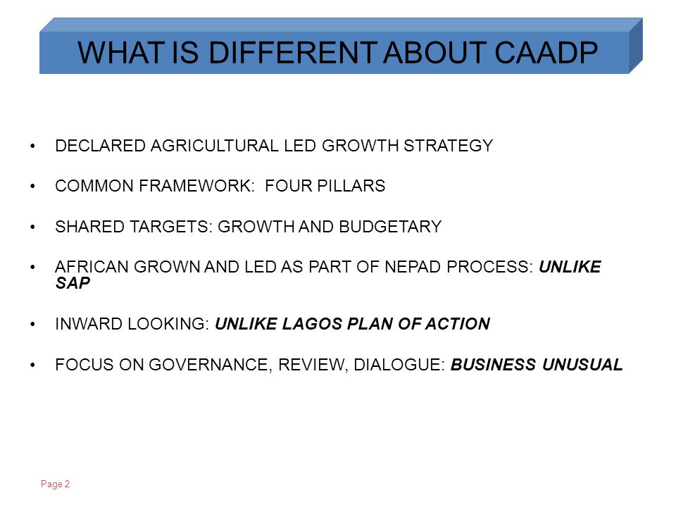 Page 2 DECLARED AGRICULTURAL LED GROWTH STRATEGY COMMON FRAMEWORK: FOUR PILLARS SHARED TARGETS: GROWTH AND BUDGETARY AFRICAN GROWN AND LED AS PART OF NEPAD PROCESS: UNLIKE SAP INWARD LOOKING: UNLIKE LAGOS PLAN OF ACTION FOCUS ON GOVERNANCE, REVIEW, DIALOGUE: BUSINESS UNUSUAL WHAT IS DIFFERENT ABOUT CAADP