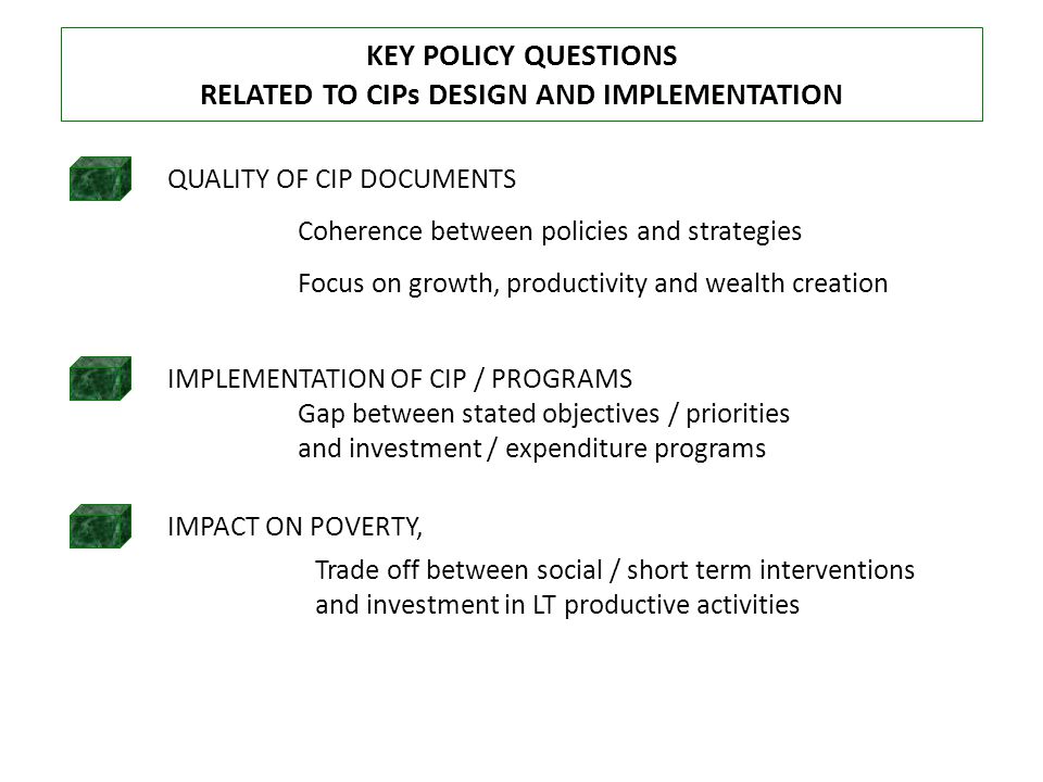 KEY POLICY QUESTIONS RELATED TO CIPs DESIGN AND IMPLEMENTATION QUALITY OF CIP DOCUMENTS IMPACT ON POVERTY, IMPLEMENTATION OF CIP / PROGRAMS Coherence between policies and strategies Focus on growth, productivity and wealth creation Gap between stated objectives / priorities and investment / expenditure programs Trade off between social / short term interventions and investment in LT productive activities
