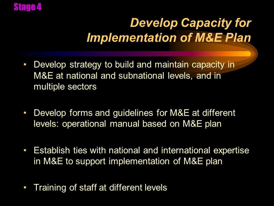Develop Capacity for Implementation of M&E Plan Develop strategy to build and maintain capacity in M&E at national and subnational levels, and in multiple sectors Develop forms and guidelines for M&E at different levels: operational manual based on M&E plan Establish ties with national and international expertise in M&E to support implementation of M&E plan Training of staff at different levels Stage 4