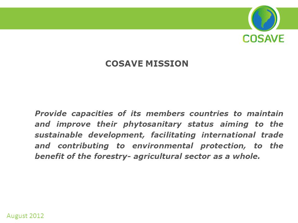 COSAVE MISSION Provide capacities of its members countries to maintain and improve their phytosanitary status aiming to the sustainable development, facilitating international trade and contributing to environmental protection, to the benefit of the forestry- agricultural sector as a whole.