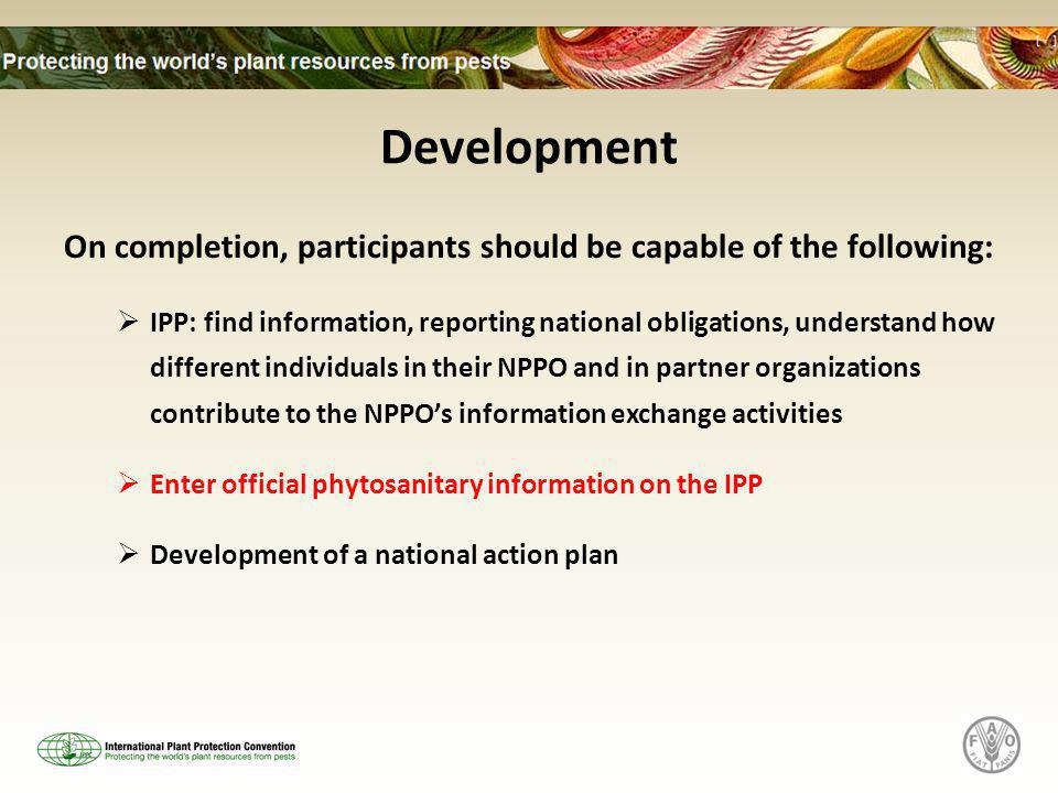 Development On completion, participants should be capable of the following:  IPP: find information, reporting national obligations, understand how different individuals in their NPPO and in partner organizations contribute to the NPPO’s information exchange activities  Enter official phytosanitary information on the IPP  Development of a national action plan