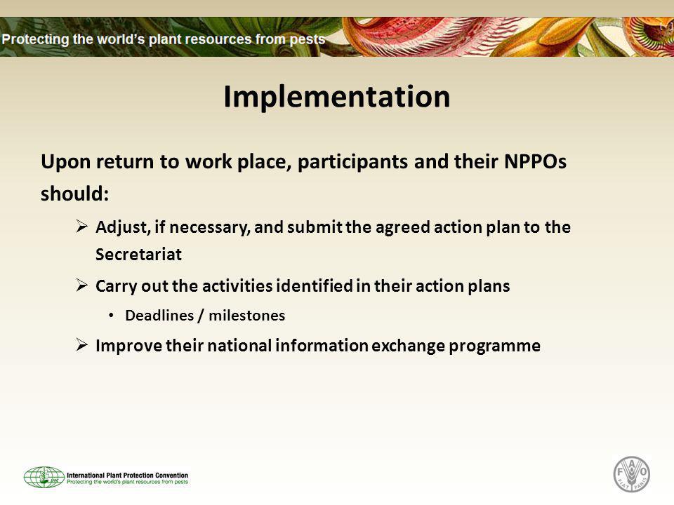 Implementation Upon return to work place, participants and their NPPOs should:  Adjust, if necessary, and submit the agreed action plan to the Secretariat  Carry out the activities identified in their action plans Deadlines / milestones  Improve their national information exchange programme