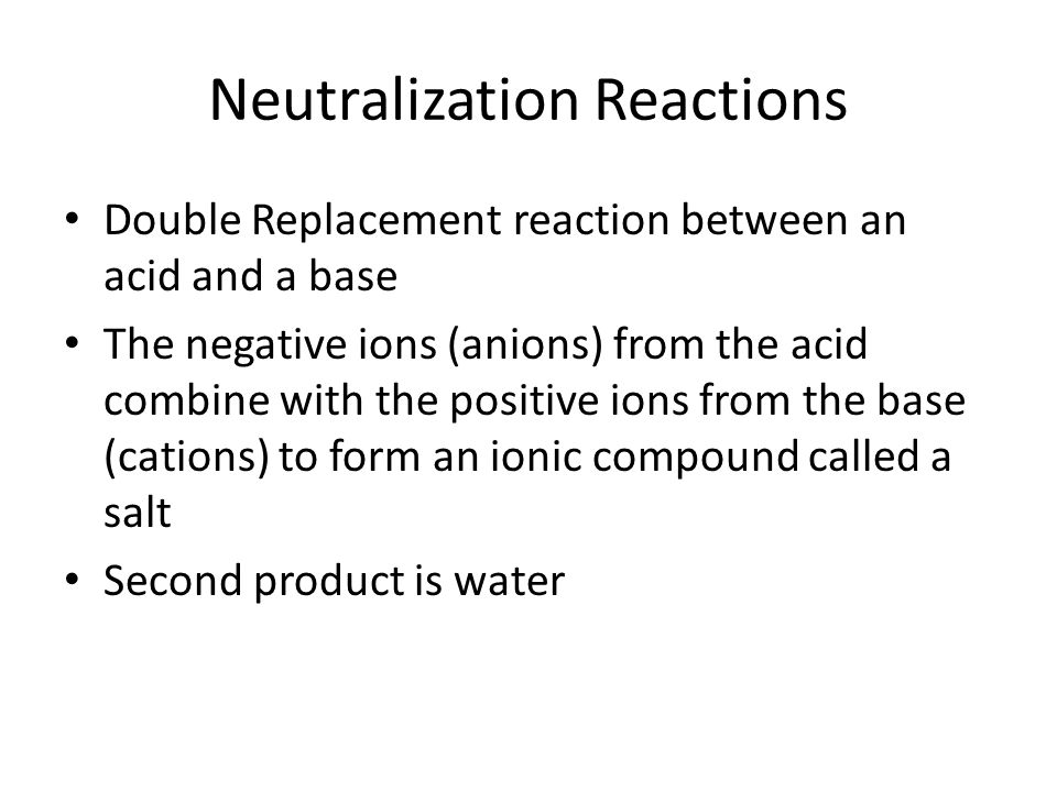 Neutralization Reactions Double Replacement reaction between an acid and a base The negative ions (anions) from the acid combine with the positive ions from the base (cations) to form an ionic compound called a salt Second product is water