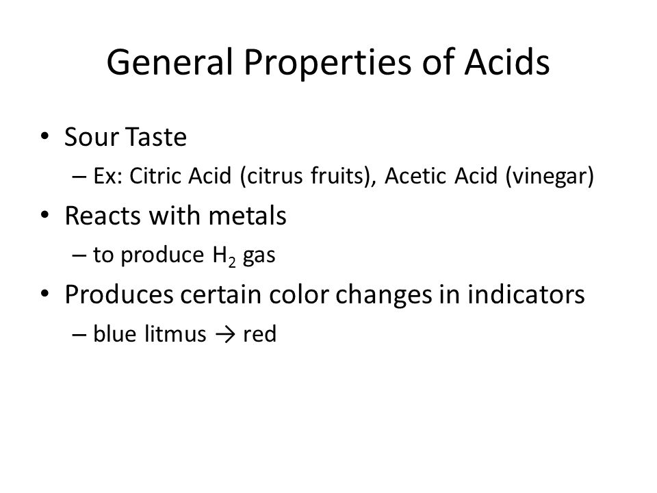 General Properties of Acids Sour Taste – Ex: Citric Acid (citrus fruits), Acetic Acid (vinegar) Reacts with metals – to produce H 2 gas Produces certain color changes in indicators – blue litmus → red