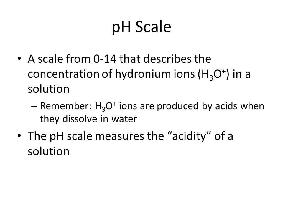 pH Scale A scale from 0-14 that describes the concentration of hydronium ions (H 3 O + ) in a solution – Remember: H 3 O + ions are produced by acids when they dissolve in water The pH scale measures the acidity of a solution