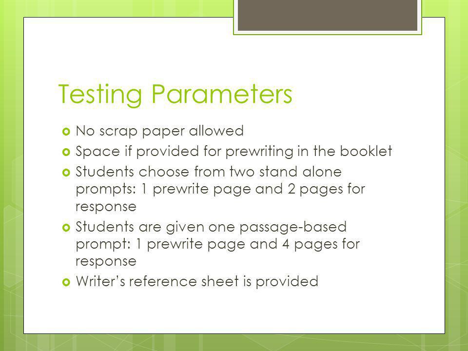 Testing Parameters  No scrap paper allowed  Space if provided for prewriting in the booklet  Students choose from two stand alone prompts: 1 prewrite page and 2 pages for response  Students are given one passage-based prompt: 1 prewrite page and 4 pages for response  Writer’s reference sheet is provided