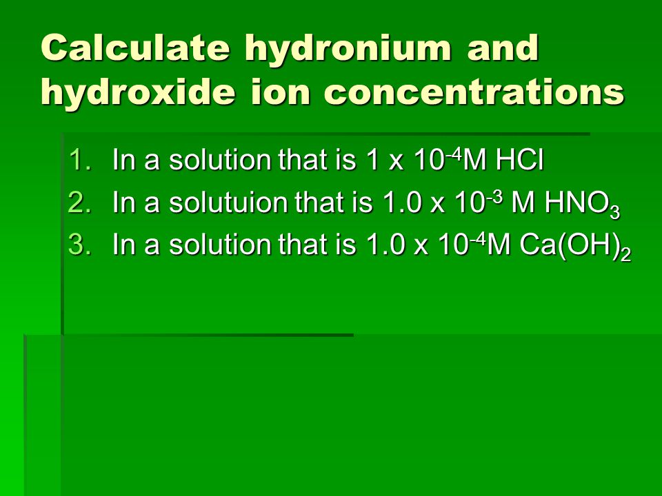 Calculate hydronium and hydroxide ion concentrations 1.In a solution that is 1 x M HCl 2.In a solutuion that is 1.0 x M HNO 3 3.In a solution that is 1.0 x M Ca(OH) 2