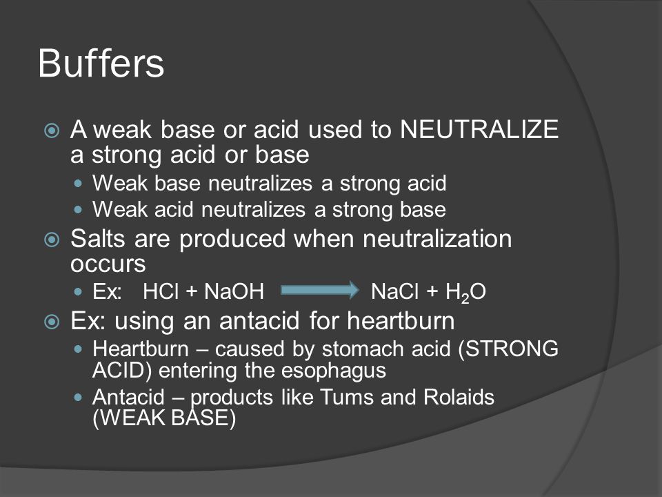 Buffers  A weak base or acid used to NEUTRALIZE a strong acid or base Weak base neutralizes a strong acid Weak acid neutralizes a strong base  Salts are produced when neutralization occurs Ex: HCl + NaOHNaCl + H 2 O  Ex: using an antacid for heartburn Heartburn – caused by stomach acid (STRONG ACID) entering the esophagus Antacid – products like Tums and Rolaids (WEAK BASE)