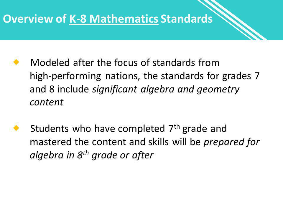 Overview of K-8 Mathematics Standards  Modeled after the focus of standards from high-performing nations, the standards for grades 7 and 8 include significant algebra and geometry content  Students who have completed 7 th grade and mastered the content and skills will be prepared for algebra in 8 th grade or after