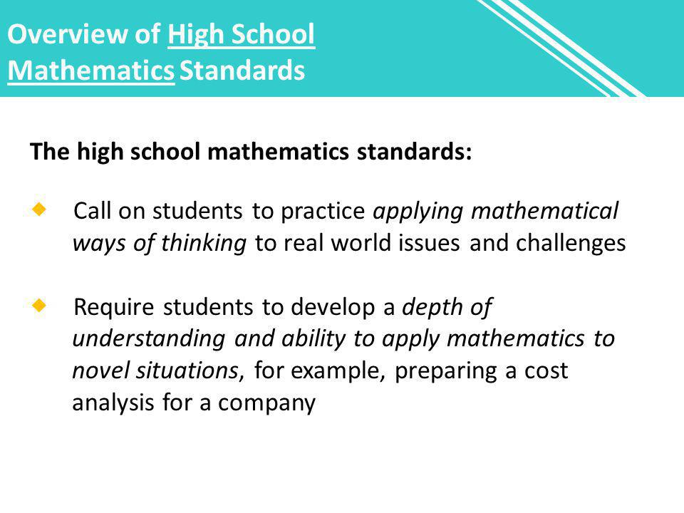 Overview of High School Mathematics Standards The high school mathematics standards:  Call on students to practice applying mathematical ways of thinking to real world issues and challenges  Require students to develop a depth of understanding and ability to apply mathematics to novel situations, for example, preparing a cost analysis for a company