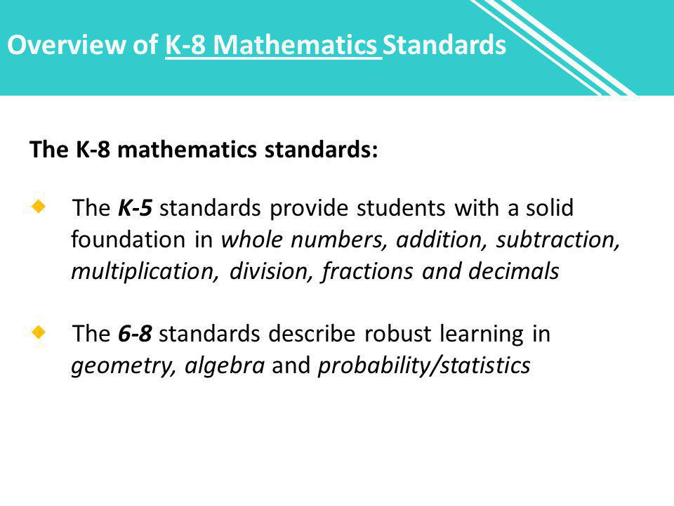Overview of K-8 Mathematics Standards The K-8 mathematics standards:  The K-5 standards provide students with a solid foundation in whole numbers, addition, subtraction, multiplication, division, fractions and decimals  The 6-8 standards describe robust learning in geometry, algebra and probability/statistics