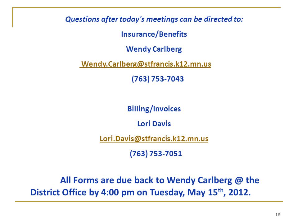18 Questions after today s meetings can be directed to: Insurance/Benefits Wendy Carlberg (763) Billing/Invoices Lori Davis (763) All Forms are due back to Wendy the District Office by 4:00 pm on Tuesday, May 15 th, 2012.