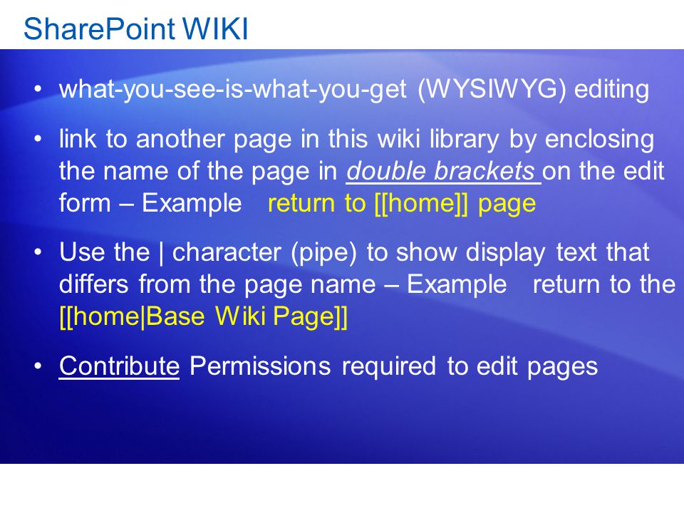 SharePoint WIKI what-you-see-is-what-you-get (WYSIWYG) editing link to another page in this wiki library by enclosing the name of the page in double brackets on the edit form – Example return to [[home]] page Use the | character (pipe) to show display text that differs from the page name – Example return to the [[home|Base Wiki Page]] Contribute Permissions required to edit pages