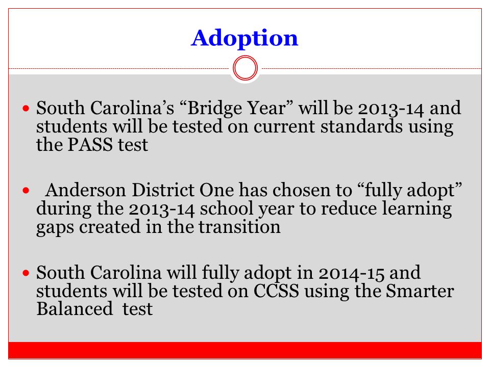 Adoption South Carolina’s Bridge Year will be and students will be tested on current standards using the PASS test Anderson District One has chosen to fully adopt during the school year to reduce learning gaps created in the transition South Carolina will fully adopt in and students will be tested on CCSS using the Smarter Balanced test