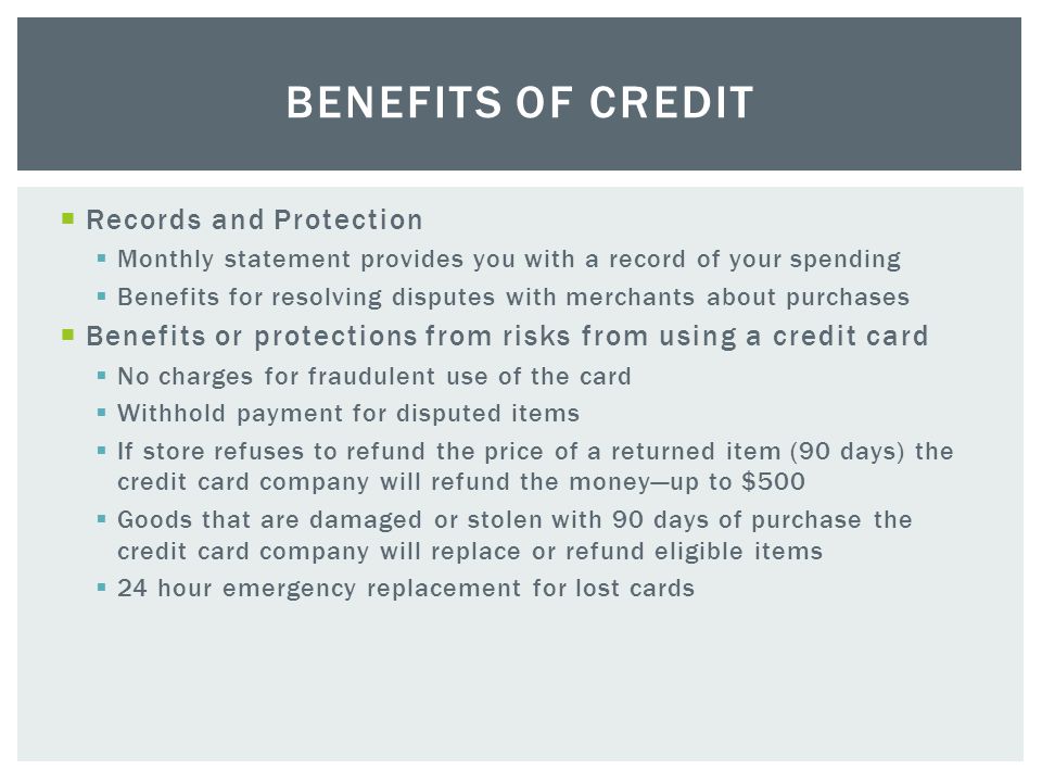  Records and Protection  Monthly statement provides you with a record of your spending  Benefits for resolving disputes with merchants about purchases  Benefits or protections from risks from using a credit card  No charges for fraudulent use of the card  Withhold payment for disputed items  If store refuses to refund the price of a returned item (90 days) the credit card company will refund the money—up to $500  Goods that are damaged or stolen with 90 days of purchase the credit card company will replace or refund eligible items  24 hour emergency replacement for lost cards BENEFITS OF CREDIT
