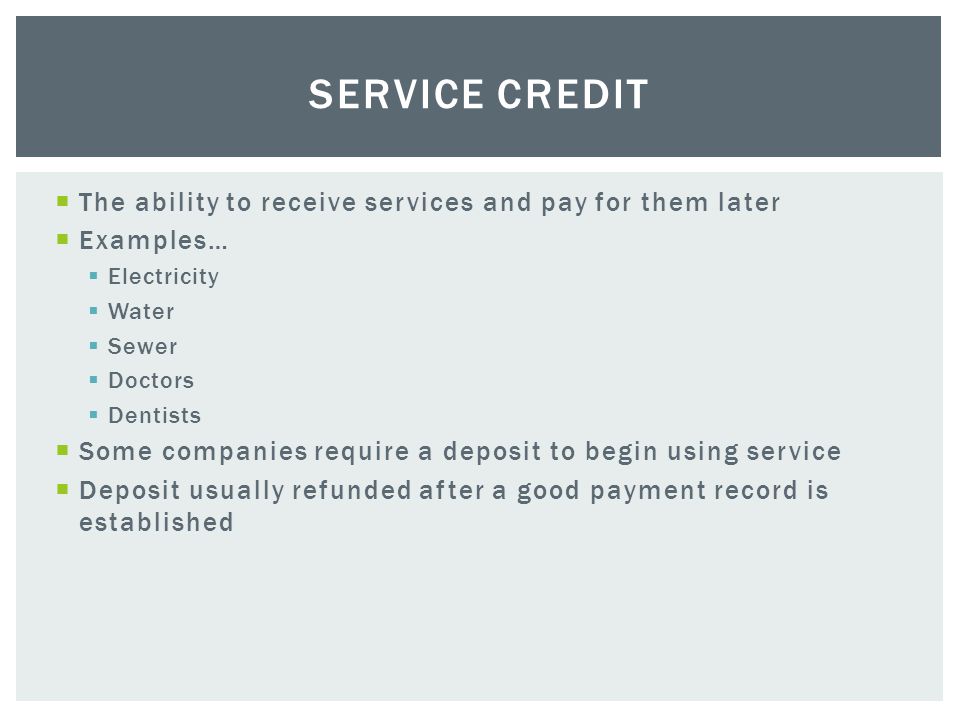  The ability to receive services and pay for them later  Examples…  Electricity  Water  Sewer  Doctors  Dentists  Some companies require a deposit to begin using service  Deposit usually refunded after a good payment record is established SERVICE CREDIT