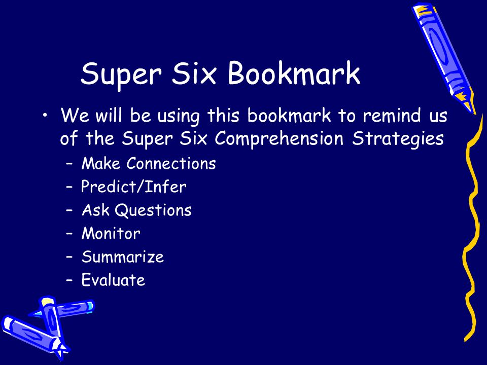 Super Six Bookmark We will be using this bookmark to remind us of the Super Six Comprehension Strategies –Make Connections –Predict/Infer –Ask Questions –Monitor –Summarize –Evaluate