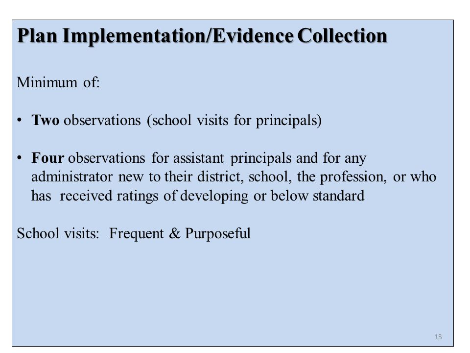 Plan Implementation/Evidence Collection Minimum of: Two observations (school visits for principals) Four observations for assistant principals and for any administrator new to their district, school, the profession, or who has received ratings of developing or below standard School visits: Frequent & Purposeful 13