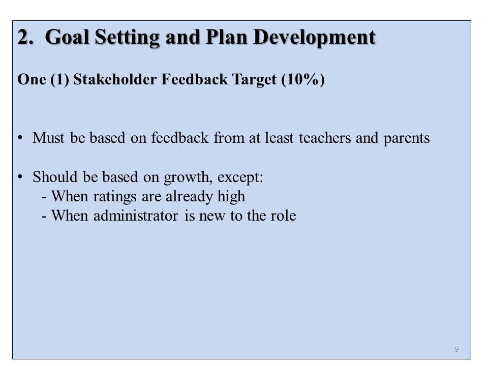 2.Goal Setting and Plan Development One (1) Stakeholder Feedback Target (10%) Must be based on feedback from at least teachers and parents Should be based on growth, except: - When ratings are already high - When administrator is new to the role 9