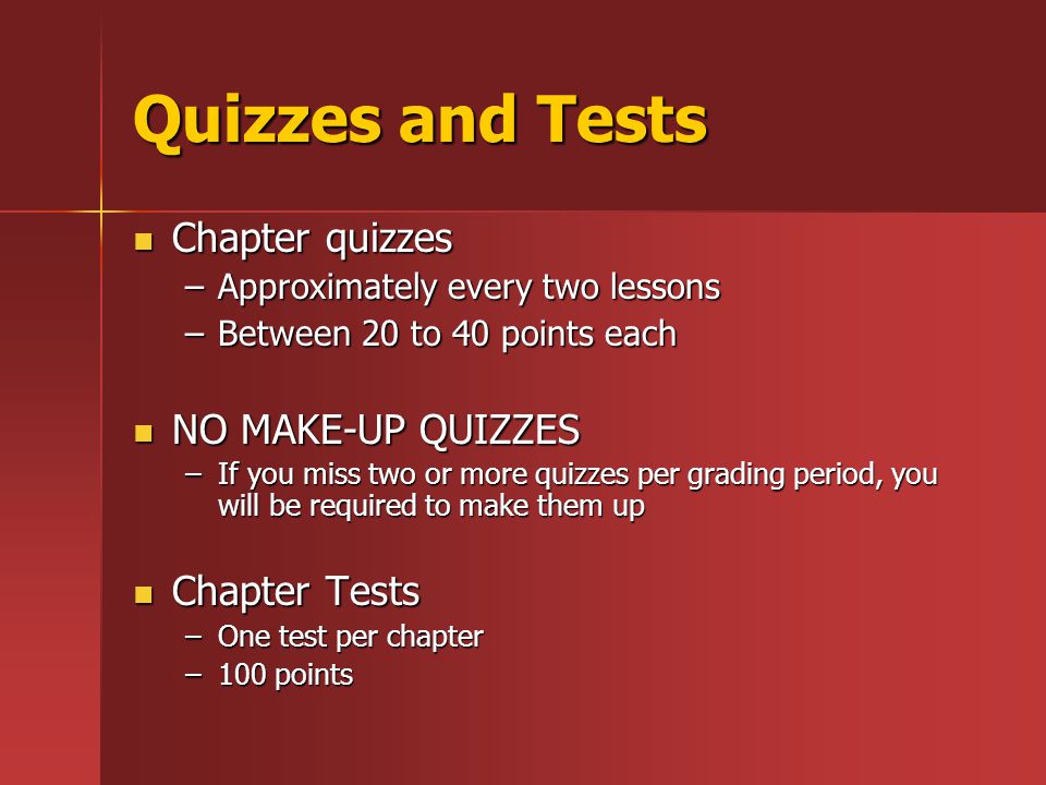 Quizzes and Tests Chapter quizzes Chapter quizzes –Approximately every two lessons –Between 20 to 40 points each NO MAKE-UP QUIZZES NO MAKE-UP QUIZZES –If you miss two or more quizzes per grading period, you will be required to make them up Chapter Tests Chapter Tests –One test per chapter –100 points