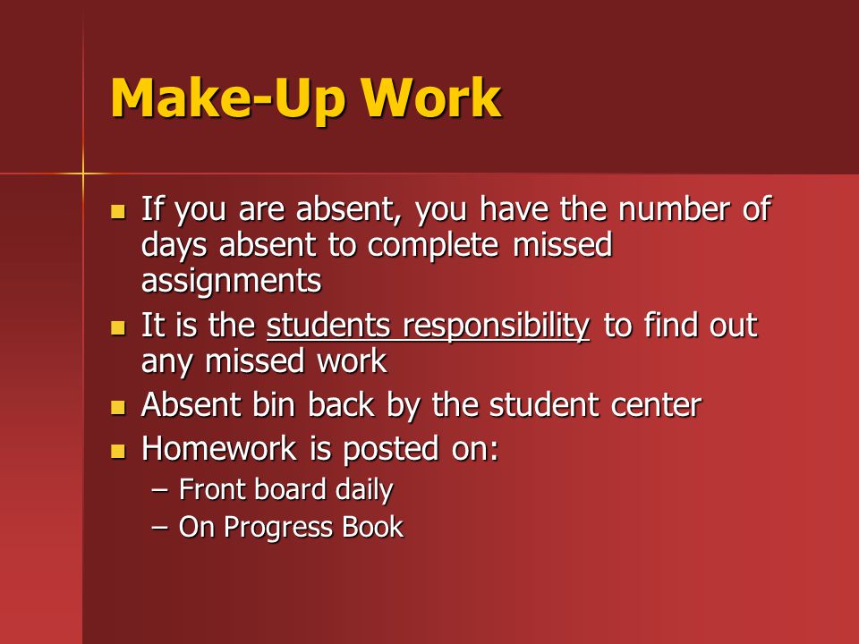 Make-Up Work If you are absent, you have the number of days absent to complete missed assignments If you are absent, you have the number of days absent to complete missed assignments It is the students responsibility to find out any missed work It is the students responsibility to find out any missed work Absent bin back by the student center Absent bin back by the student center Homework is posted on: Homework is posted on: –Front board daily –On Progress Book