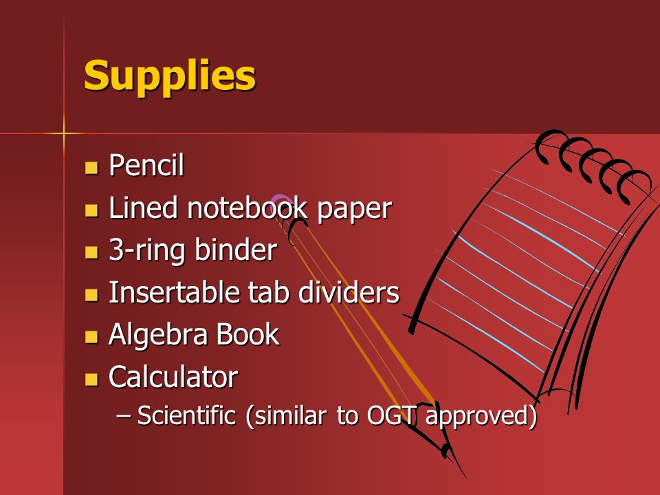 Supplies Pencil Pencil Lined notebook paper Lined notebook paper 3-ring binder 3-ring binder Insertable tab dividers Insertable tab dividers Algebra Book Algebra Book Calculator Calculator –Scientific (similar to OGT approved)