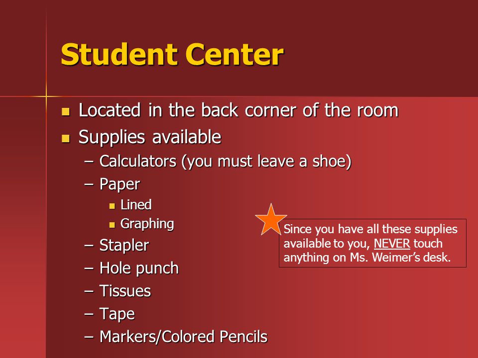 Student Center Located in the back corner of the room Located in the back corner of the room Supplies available Supplies available –Calculators (you must leave a shoe) –Paper Lined Lined Graphing Graphing –Stapler –Hole punch –Tissues –Tape –Markers/Colored Pencils Since you have all these supplies available to you, NEVER touch anything on Ms.