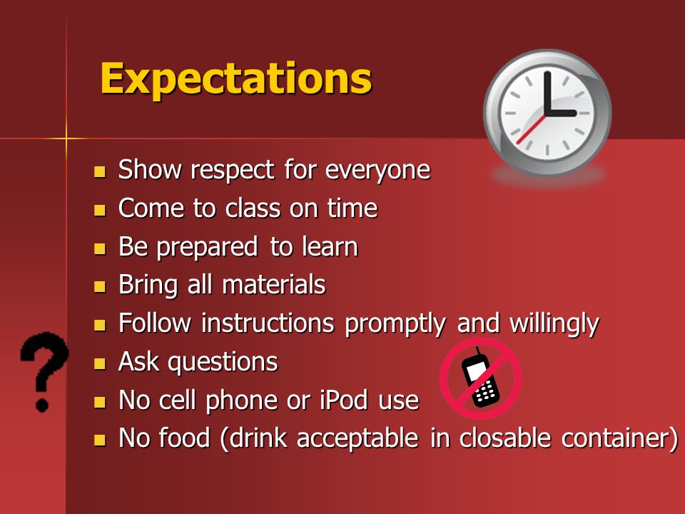 Expectations Expectations Show respect for everyone Show respect for everyone Come to class on time Come to class on time Be prepared to learn Be prepared to learn Bring all materials Bring all materials Follow instructions promptly and willingly Follow instructions promptly and willingly Ask questions Ask questions No cell phone or iPod use No cell phone or iPod use No food (drink acceptable in closable container) No food (drink acceptable in closable container)
