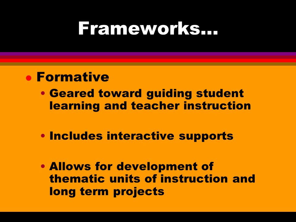 Frameworks… l Formative Geared toward guiding student learning and teacher instruction Includes interactive supports Allows for development of thematic units of instruction and long term projects