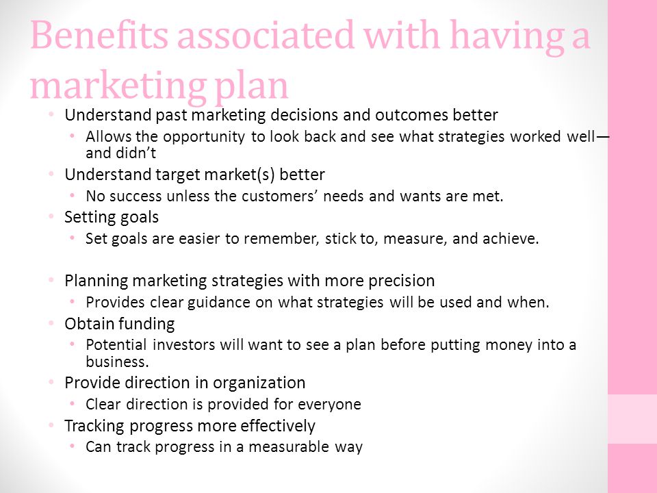 Benefits associated with having a marketing plan Understand past marketing decisions and outcomes better Allows the opportunity to look back and see what strategies worked well— and didn’t Understand target market(s) better No success unless the customers’ needs and wants are met.
