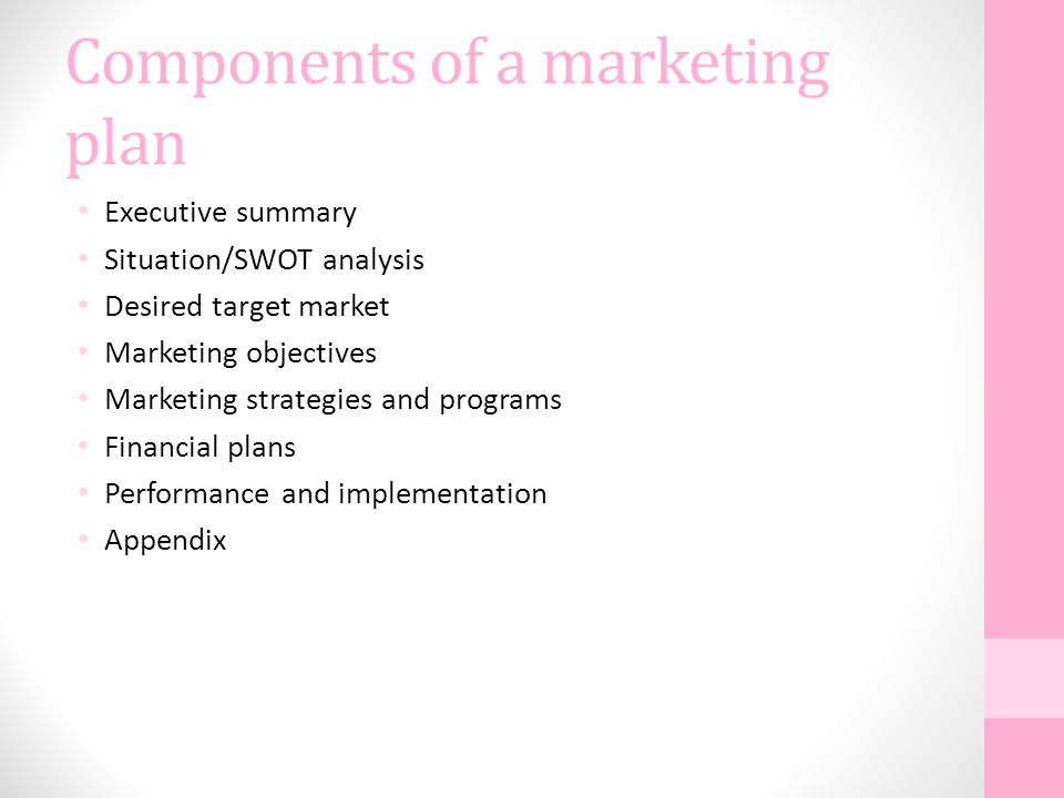 Components of a marketing plan Executive summary Situation/SWOT analysis Desired target market Marketing objectives Marketing strategies and programs Financial plans Performance and implementation Appendix