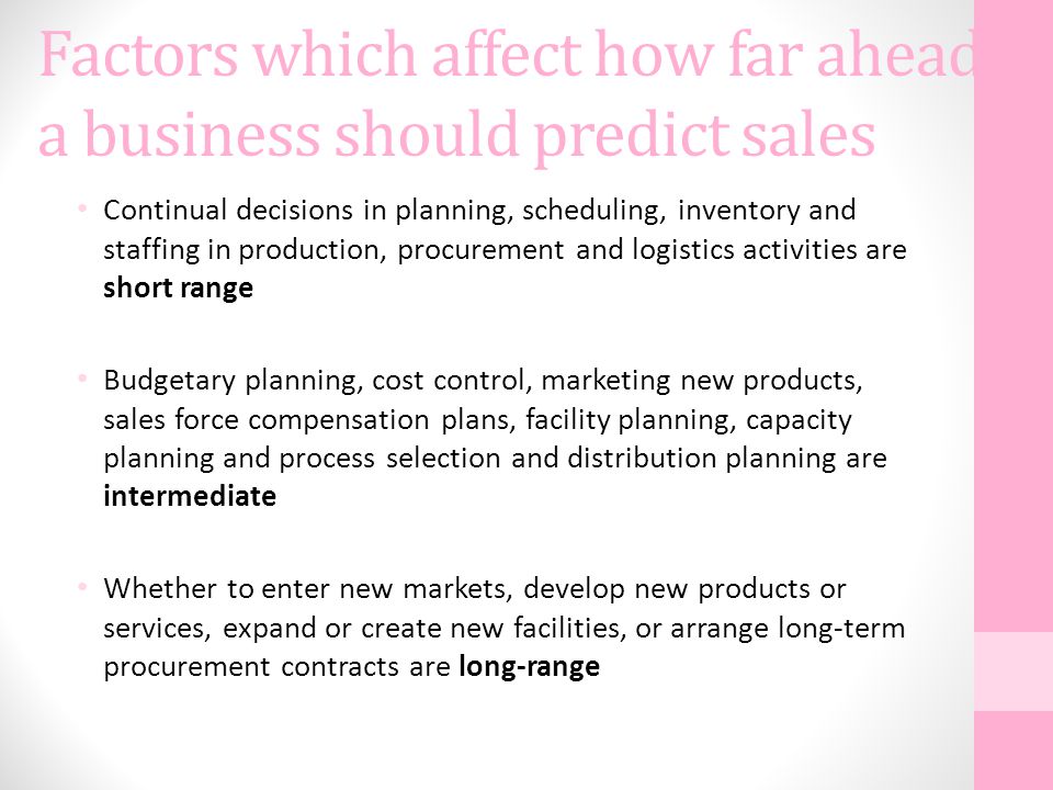 Factors which affect how far ahead a business should predict sales Continual decisions in planning, scheduling, inventory and staffing in production, procurement and logistics activities are short range Budgetary planning, cost control, marketing new products, sales force compensation plans, facility planning, capacity planning and process selection and distribution planning are intermediate Whether to enter new markets, develop new products or services, expand or create new facilities, or arrange long-term procurement contracts are long-range