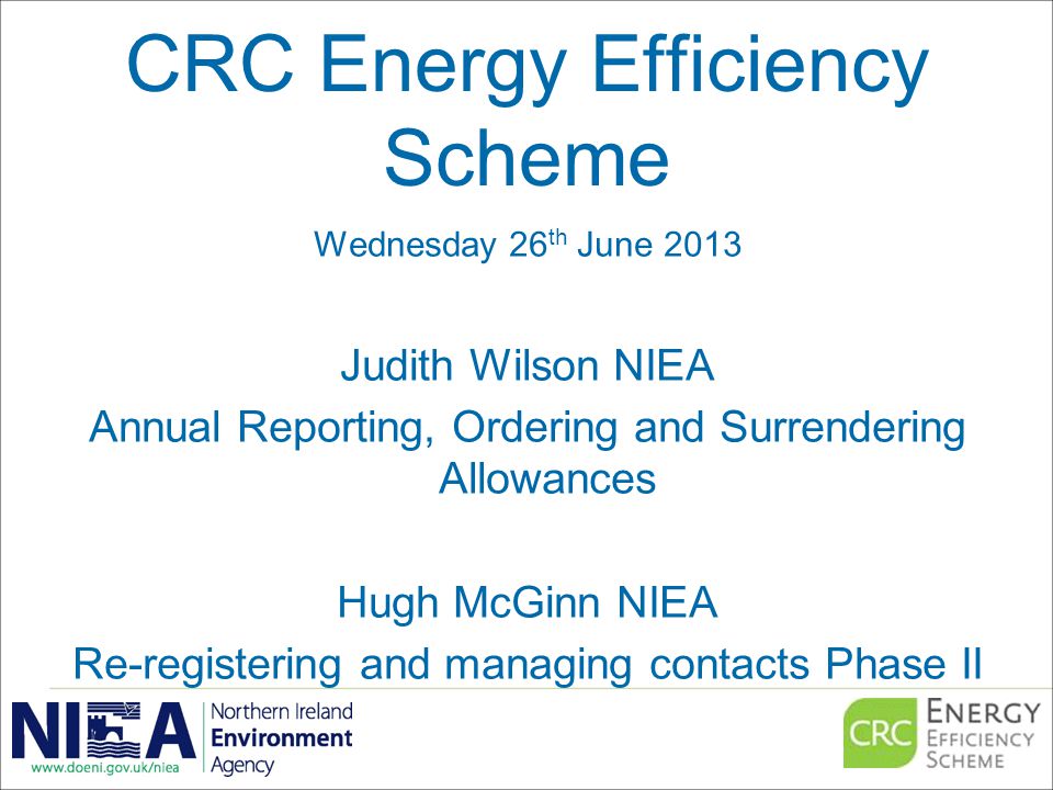 CRC Energy Efficiency Scheme Wednesday 26 th June 2013 Judith Wilson NIEA Annual Reporting, Ordering and Surrendering Allowances Hugh McGinn NIEA Re-registering and managing contacts Phase II