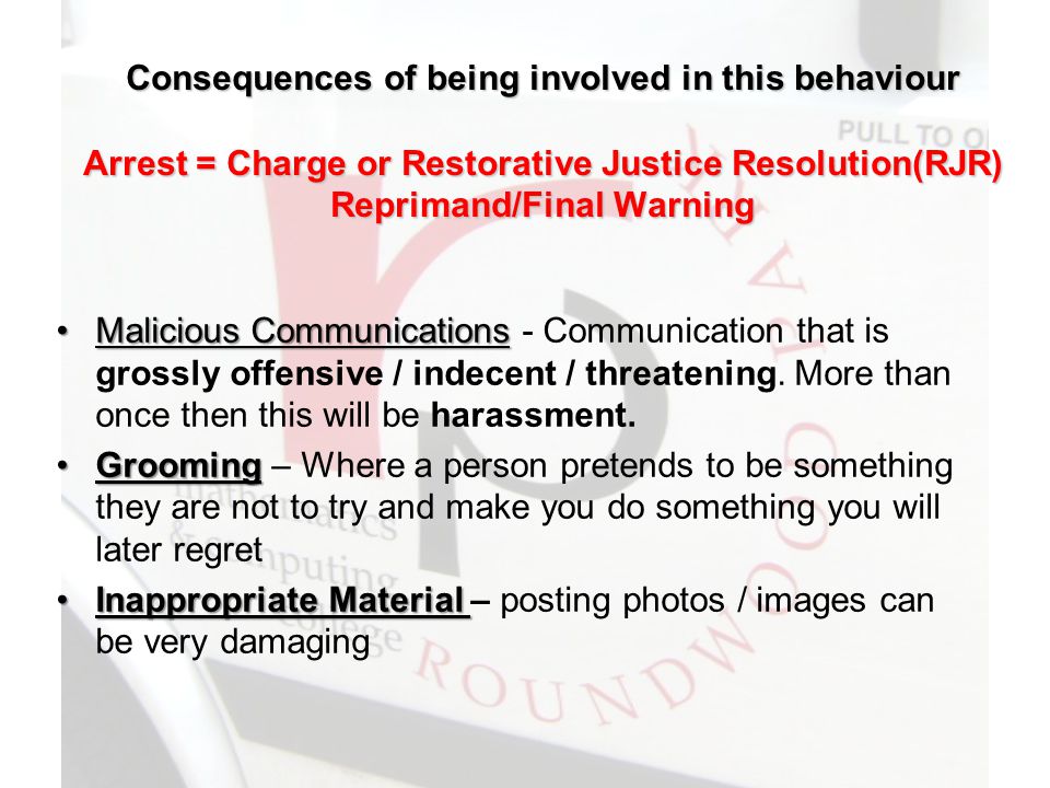 Consequences of being involved in this behaviour Arrest = Charge or Restorative Justice Resolution(RJR) Reprimand/Final Warning Malicious CommunicationsMalicious Communications - Communication that is grossly offensive / indecent / threatening.