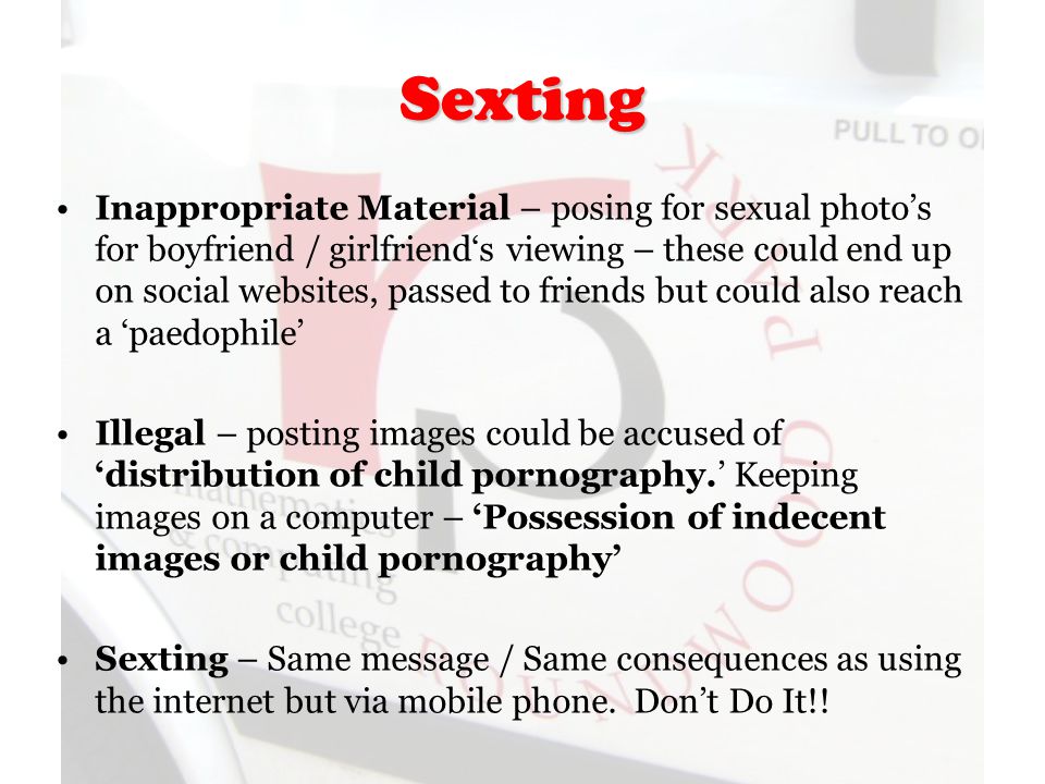 Sexting Inappropriate Material – posing for sexual photo’s for boyfriend / girlfriend‘s viewing – these could end up on social websites, passed to friends but could also reach a ‘paedophile’ Illegal – posting images could be accused of ‘distribution of child pornography.’ Keeping images on a computer – ‘Possession of indecent images or child pornography’ Sexting – Same message / Same consequences as using the internet but via mobile phone.