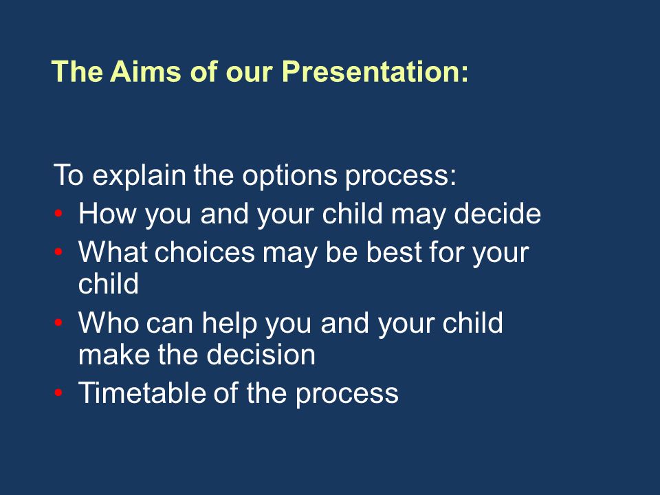 To explain the options process: How you and your child may decide What choices may be best for your child Who can help you and your child make the decision Timetable of the process The Aims of our Presentation: