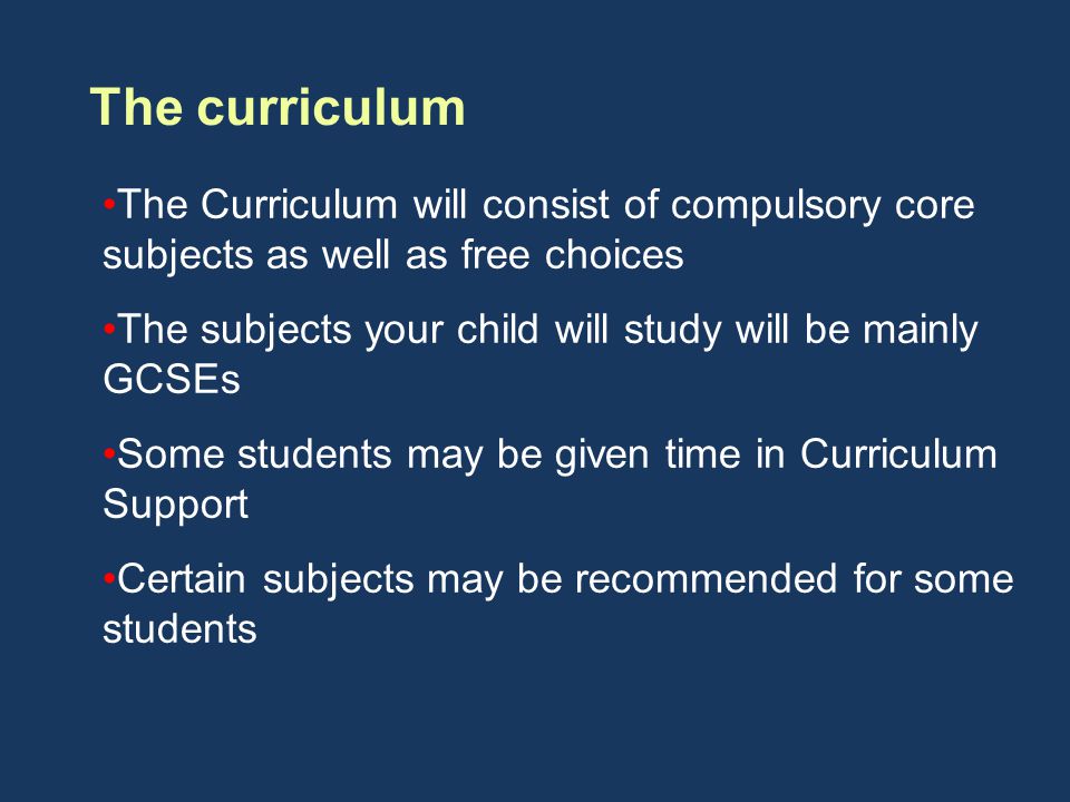 The curriculum The Curriculum will consist of compulsory core subjects as well as free choices The subjects your child will study will be mainly GCSEs Some students may be given time in Curriculum Support Certain subjects may be recommended for some students