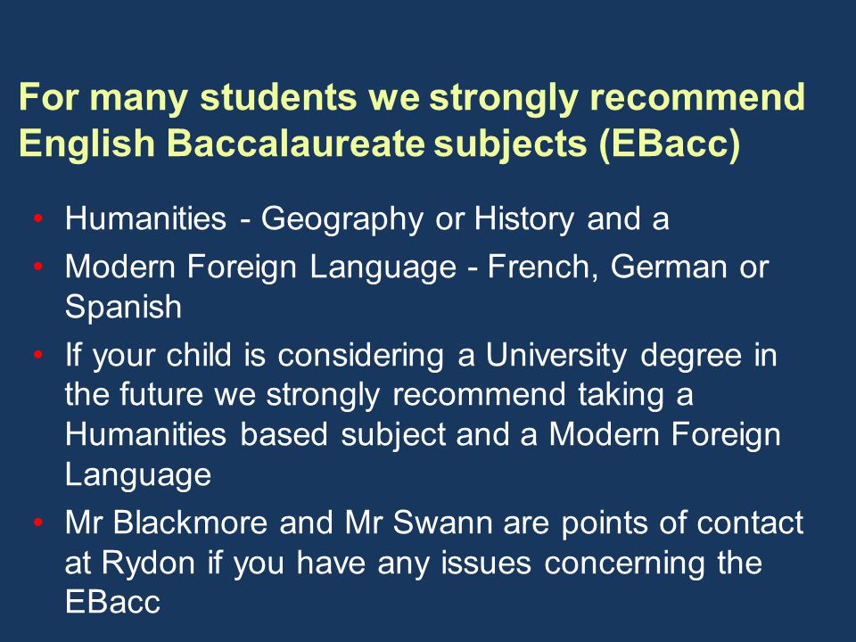 For many students we strongly recommend English Baccalaureate subjects (EBacc) Humanities - Geography or History and a Modern Foreign Language - French, German or Spanish If your child is considering a University degree in the future we strongly recommend taking a Humanities based subject and a Modern Foreign Language Mr Blackmore and Mr Swann are points of contact at Rydon if you have any issues concerning the EBacc
