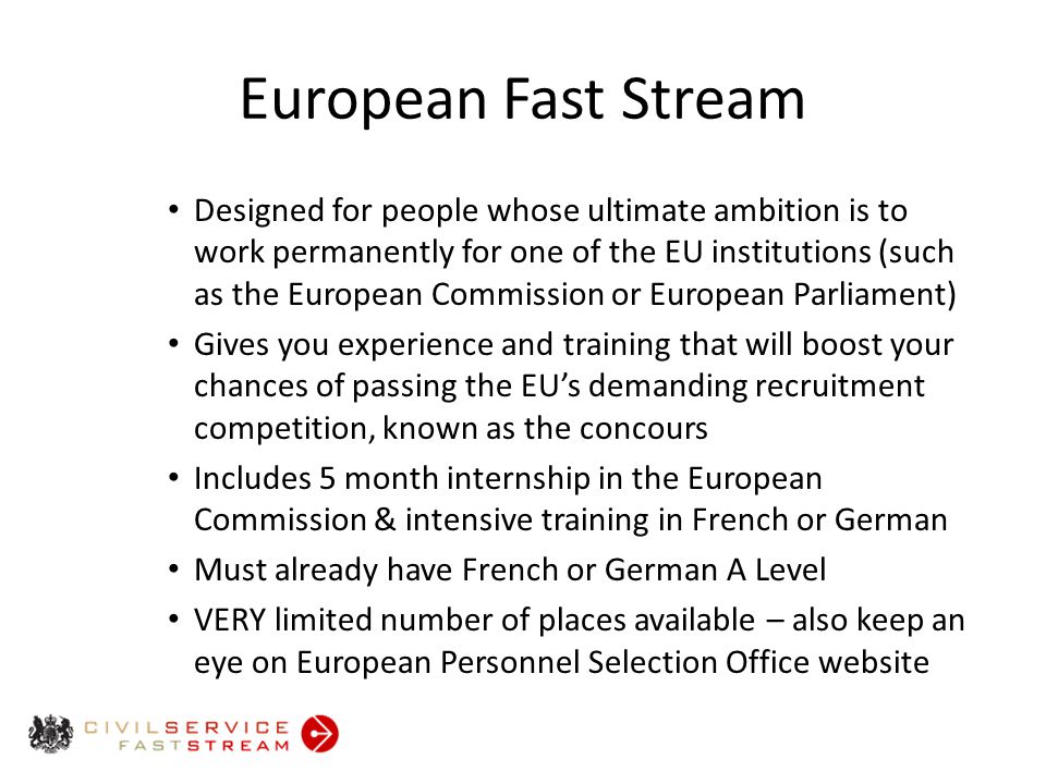 European Fast Stream Designed for people whose ultimate ambition is to work permanently for one of the EU institutions (such as the European Commission or European Parliament) Gives you experience and training that will boost your chances of passing the EU’s demanding recruitment competition, known as the concours Includes 5 month internship in the European Commission & intensive training in French or German Must already have French or German A Level VERY limited number of places available – also keep an eye on European Personnel Selection Office website